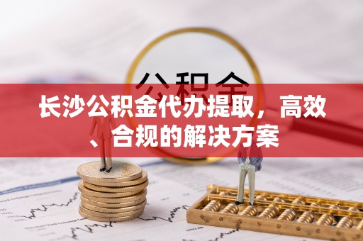 宁城长沙公积金代办提取，高效、合规的解决方案