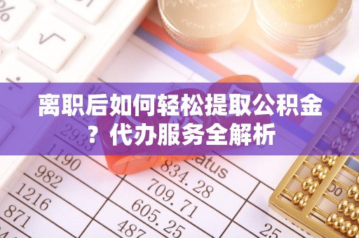 宁城离职后如何轻松提取公积金？代办服务全解析