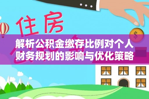 宁城解析公积金缴存比例对个人财务规划的影响与优化策略