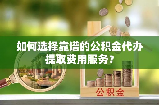 宁城如何选择靠谱的公积金代办提取费用服务？