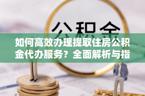 宁城如何高效办理提取住房公积金代办服务？全面解析与指南