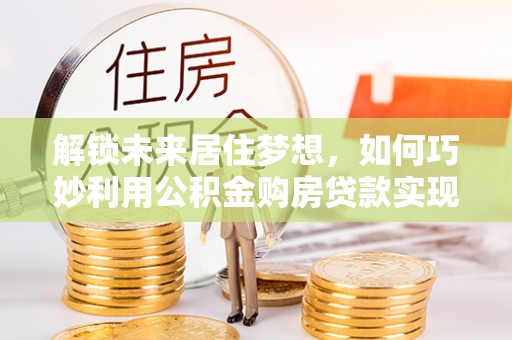 宁城解锁未来居住梦想，如何巧妙利用公积金购房贷款实现房产投资