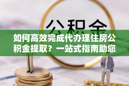 宁城如何高效完成代办理住房公积金提取？一站式指南助您轻松搞定