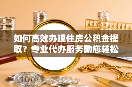宁城如何高效办理住房公积金提取？专业代办服务助您轻松解决难题