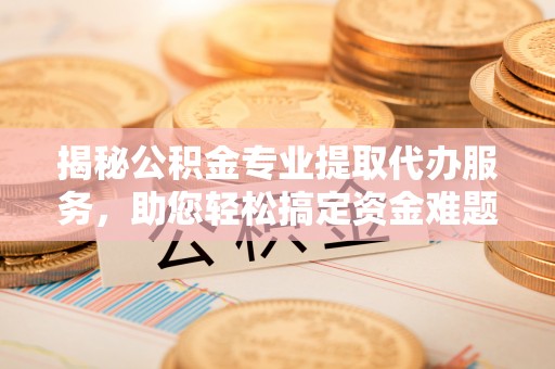 宁城揭秘公积金专业提取代办服务，助您轻松搞定资金难题