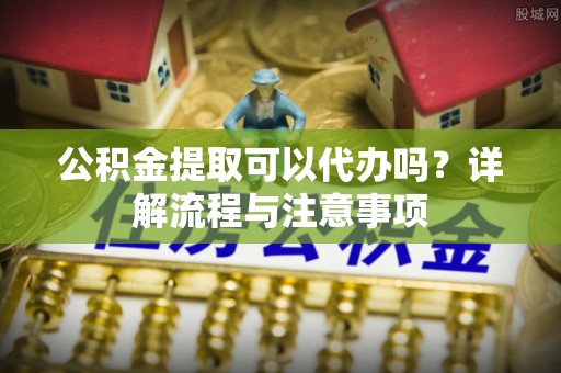 宁城公积金提取可以代办吗？详解流程与注意事项
