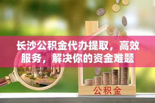 宁城长沙公积金代办提取，高效服务，解决你的资金难题