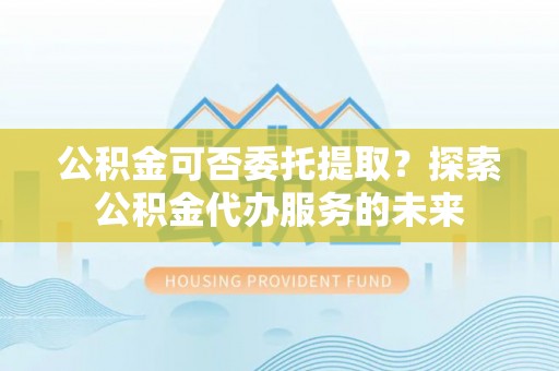 宁城公积金可否委托提取？探索公积金代办服务的未来